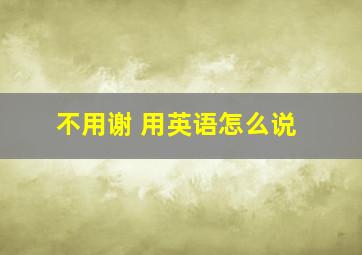 不用谢 用英语怎么说